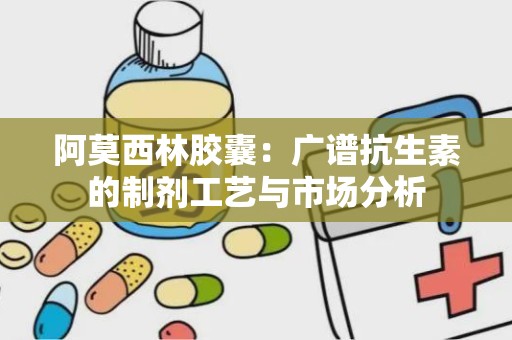 阿莫西林胶囊：广谱抗生素的制剂工艺与市场分析