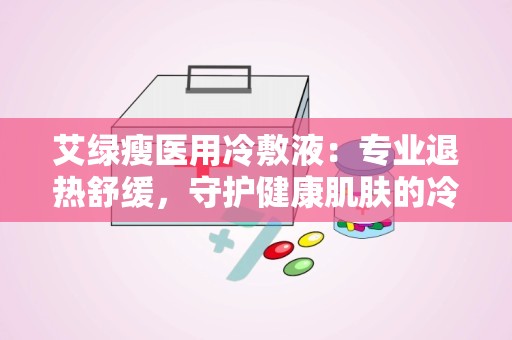 艾绿瘦医用冷敷液：专业退热舒缓，守护健康肌肤的冷敷神器