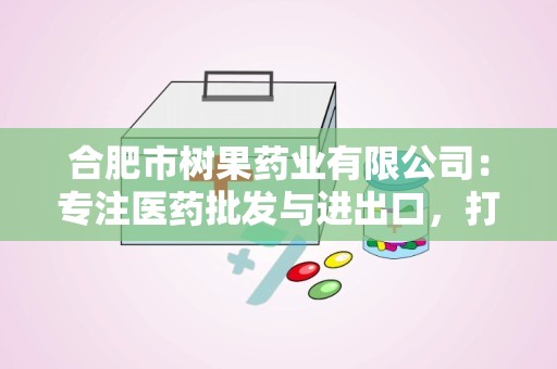 合肥市树果药业有限公司：专注医药批发与进出口，打造高品质医药服务品牌