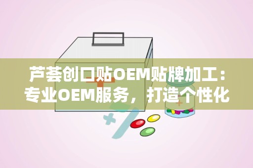 芦荟创口贴OEM贴牌加工：专业OEM服务，打造个性化健康护理产品