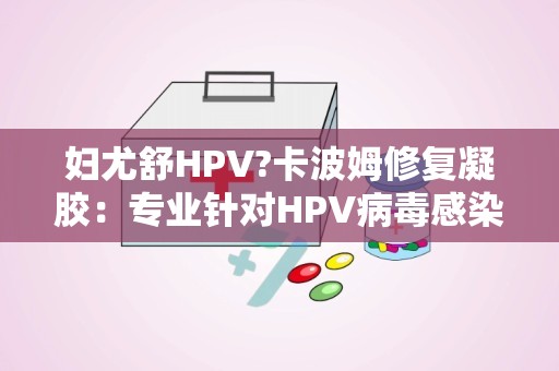 妇尤舒HPV?卡波姆修复凝胶：专业针对HPV病毒感染，缓解妇科不适症状”