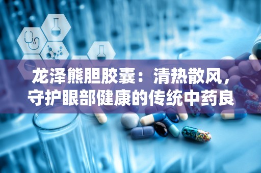 龙泽熊胆胶囊：清热散风，守护眼部健康的传统中药良方