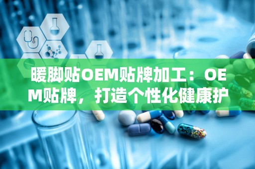 暖脚贴OEM贴牌加工：OEM贴牌，打造个性化健康护理体验