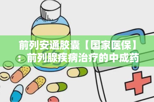 前列安通胶囊【国家医保】：前列腺疾病治疗的中成药选择”