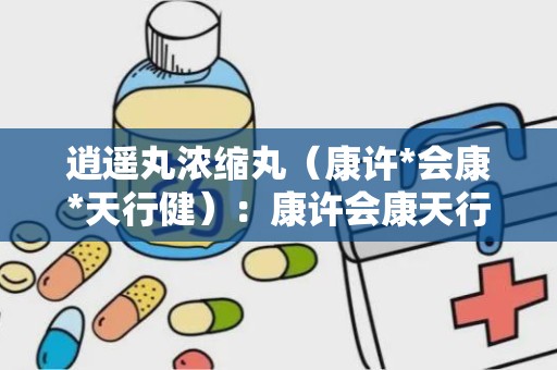 逍遥丸浓缩丸（康许*会康*天行健）：康许会康天行健品牌，疏肝健脾，调经养血，守护女性健康