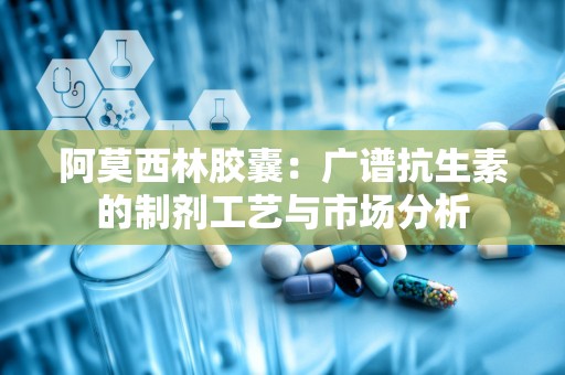 阿莫西林胶囊：广谱抗生素的制剂工艺与市场分析