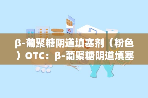 β-葡聚糖阴道填塞剂（粉色）OTC：β-葡聚糖阴道填塞剂（粉色）OTC市场潜力与消费者指南