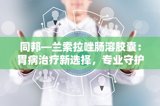 同邦—兰索拉唑肠溶胶囊：胃病治疗新选择，专业守护胃肠健康