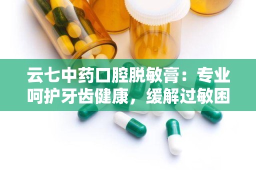 云七中药口腔脱敏膏：专业呵护牙齿健康，缓解过敏困扰新选择”