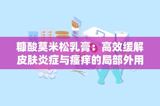 糠酸莫米松乳膏：高效缓解皮肤炎症与瘙痒的局部外用糖皮质激素