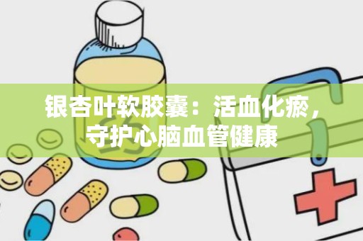 银杏叶软胶囊：活血化瘀，守护心脑血管健康