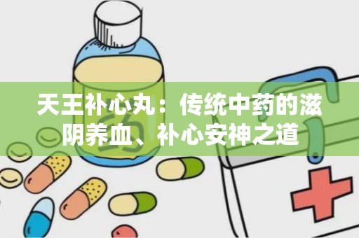 天王补心丸：传统中药的滋阴养血、补心安神之道