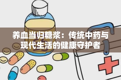 养血当归糖浆：传统中药与现代生活的健康守护者