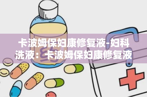 卡波姆保妇康修复液-妇科洗液：卡波姆保妇康修复液——专业呵护女性私密健康