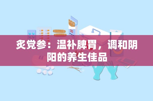 炙党参：温补脾胃，调和阴阳的养生佳品