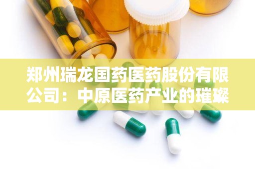 郑州瑞龙国药医药股份有限公司：中原医药产业的璀璨明珠