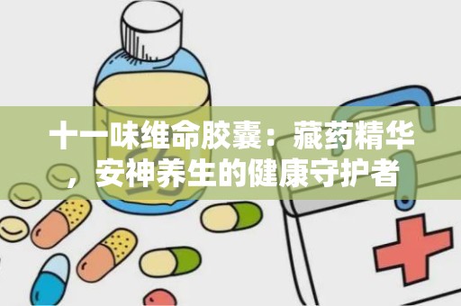 十一味维命胶囊：藏药精华，安神养生的健康守护者