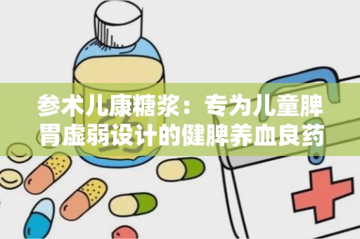 参术儿康糖浆：专为儿童脾胃虚弱设计的健脾养血良药