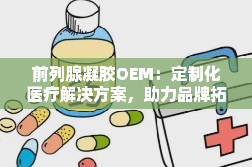 前列腺凝胶OEM：定制化医疗解决方案，助力品牌拓展市场