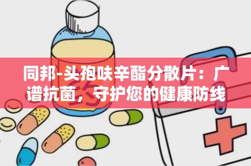 同邦-头孢呋辛酯分散片：广谱抗菌，守护您的健康防线”