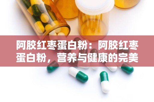 阿胶红枣蛋白粉：阿胶红枣蛋白粉，营养与健康的完美融合