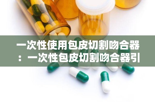 一次性使用包皮切割吻合器：一次性包皮切割吻合器引领手术革新