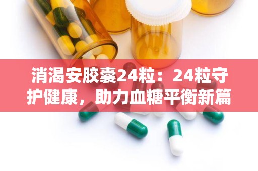 消渴安胶囊24粒：24粒守护健康，助力血糖平衡新篇章”