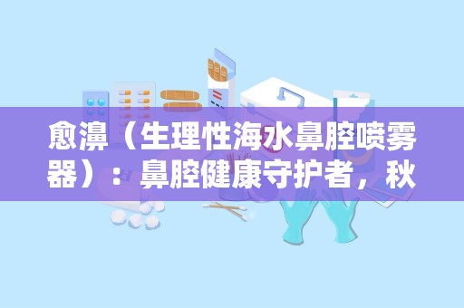 愈濞（生理性海水鼻腔喷雾器）：鼻腔健康守护者，秋冬季鼻炎克星