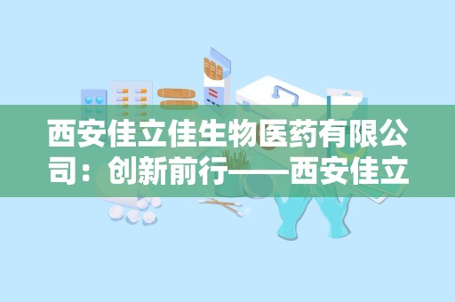 西安佳立佳生物医药有限公司：创新前行——西安佳立佳生物医药有限公司引领医药保健品行业新篇章