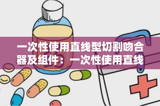 一次性使用直线型切割吻合器及组件：一次性使用直线型切割吻合器及组件功能解析