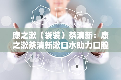 康之漱（袋装）茶清新：康之漱茶清新漱口水助力口腔健康新体验”