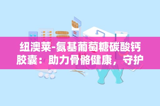 纽澳莱-氨基葡萄糖碳酸钙胶囊：助力骨骼健康，守护中老年人关节活力