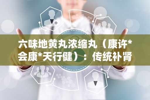 六味地黄丸浓缩丸（康许*会康*天行健）：传统补肾良方，现代健康守护者