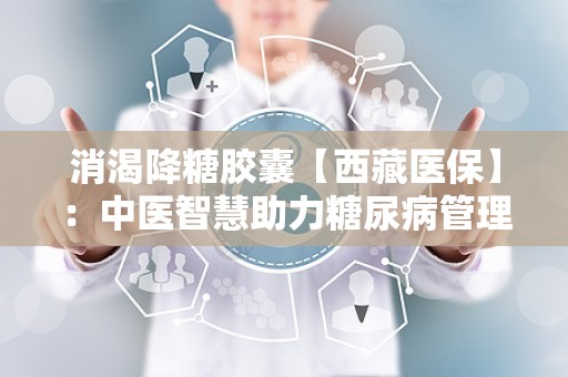 消渴降糖胶囊【西藏医保】：中医智慧助力糖尿病管理新篇章”