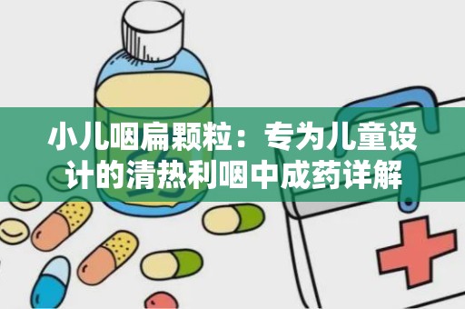 小儿咽扁颗粒：专为儿童设计的清热利咽中成药详解