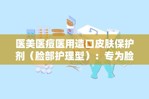 医美医痘医用造口皮肤保护剂（脸部护理型）：专为脸部护理打造，守护敏感肌肤