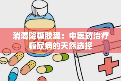 消渴降糖胶囊：中医药治疗糖尿病的天然选择