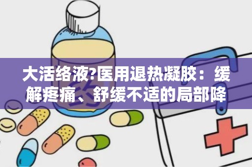 大活络液?医用退热凝胶：缓解疼痛、舒缓不适的局部降温神器