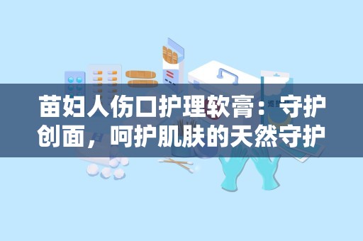 苗妇人伤口护理软膏：守护创面，呵护肌肤的天然守护者