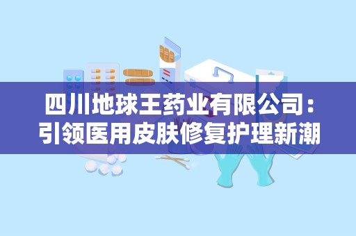 四川地球王药业有限公司：引领医用皮肤修复护理新潮流，助力健康美丽生活