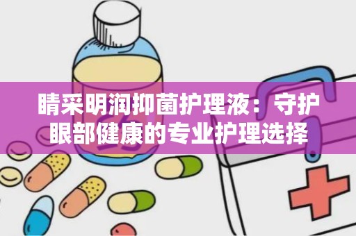 睛采明润抑菌护理液：守护眼部健康的专业护理选择