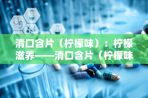 清口含片（柠檬味）：柠檬滋养——清口含片（柠檬味）健康伴侣