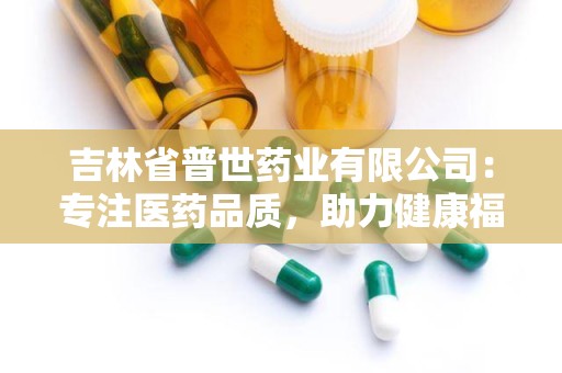 吉林省普世药业有限公司：专注医药品质，助力健康福祉的国企典范