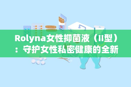 Rolyna女性抑菌液（II型）：守护女性私密健康的全新选择