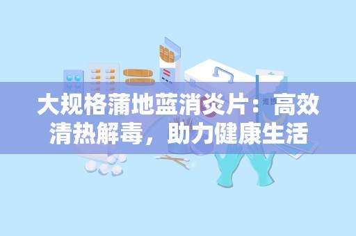 大规格蒲地蓝消炎片：高效清热解毒，助力健康生活