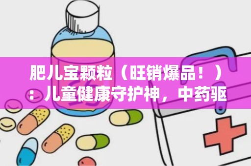 肥儿宝颗粒（旺销爆品！）：儿童健康守护神，中药驱虫助食新选择