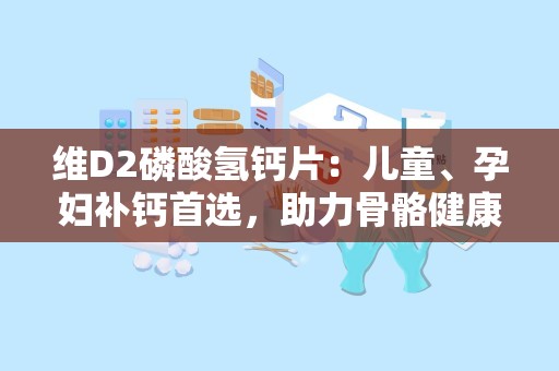 维D2磷酸氢钙片：儿童、孕妇补钙首选，助力骨骼健康