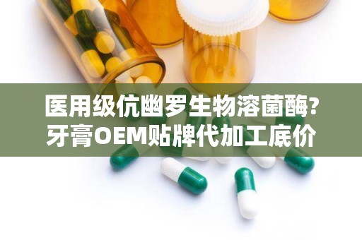 医用级伉幽罗生物溶菌酶?牙膏OEM贴牌代加工底价招商：品质卓越，价格优厚，诚邀合作伙伴共创辉煌