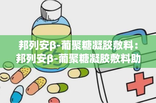 邦列安β-葡聚糖凝胶敷料：邦列安β-葡聚糖凝胶敷料助力健康生活”