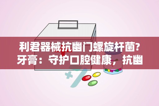 利君器械抗幽门螺旋杆菌?牙膏：守护口腔健康，抗幽门螺杆菌牙膏引领口腔护理新潮流”